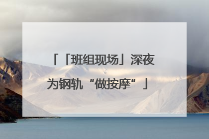 「班组现场」深夜为钢轨“做按摩”