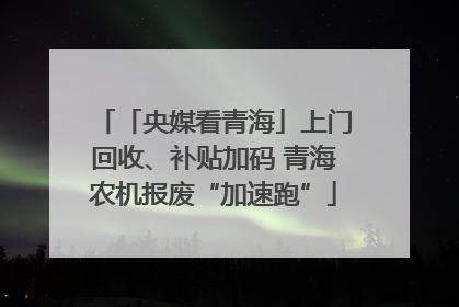 「央媒看青海」上门回收、补贴加码 青海农机报废“加速跑”