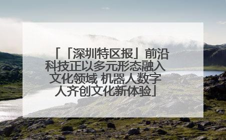 「深圳特区报」前沿科技正以多元形态融入文化领域 机器人数字人齐创文化新体验