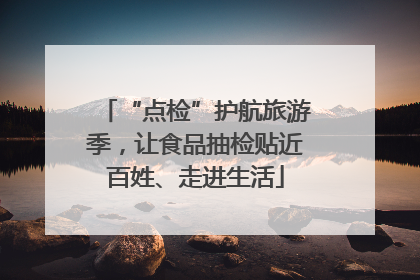 “点检”护航旅游季，让食品抽检贴近百姓、走进生活