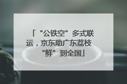 “公铁空”多式联运，京东助广东荔枝“鲜”到全国