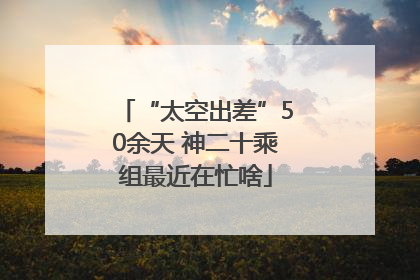 “太空出差”50余天 神二十乘组最近在忙啥