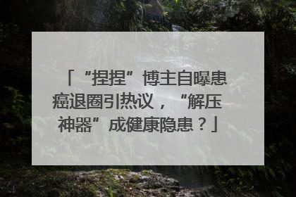 “捏捏”博主自曝患癌退圈引热议，“解压神器”成健康隐患？