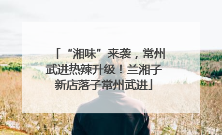 “湘味”来袭，常州武进热辣升级！兰湘子新店落子常州武进