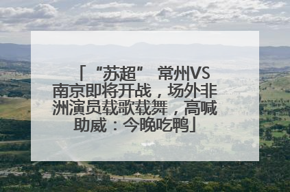 “苏超” 常州VS南京即将开战，场外非洲演员载歌载舞，高喊助威：今晚吃鸭