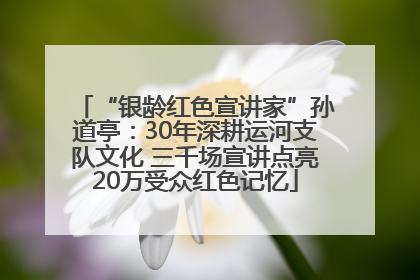 “银龄红色宣讲家”孙道亭：30年深耕运河支队文化 三千场宣讲点亮20万受众红色记忆