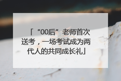 “00后”老师首次送考，一场考试成为两代人的共同成长礼