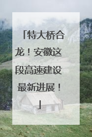 特大桥合龙！安徽这段高速建设最新进展！