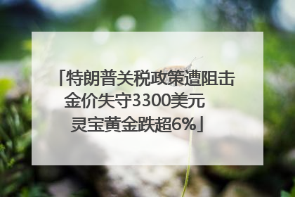 特朗普关税政策遭阻击金价失守3300美元 灵宝黄金跌超6%