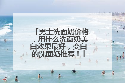 男士洗面奶价格，用什么洗面奶美白效果最好，变白的洗面奶推荐！