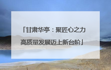 甘肃华亭：聚匠心之力 高质量发展迈上新台阶