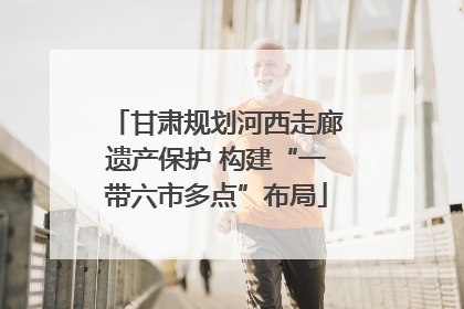 甘肃规划河西走廊遗产保护 构建“一带六市多点”布局