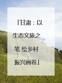 甘肃：以生态文旅之笔 绘乡村振兴画卷