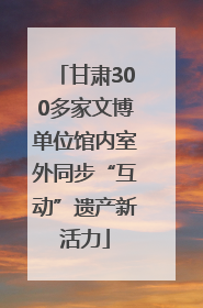 甘肃300多家文博单位馆内室外同步“互动”遗产新活力