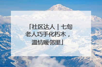 社区达人｜七旬老人巧手化朽木，温情暖邻里