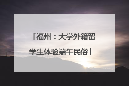 福州：大学外籍留学生体验端午民俗