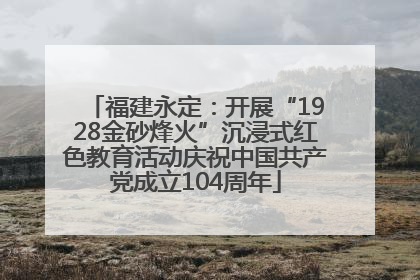 福建永定：开展“1928金砂烽火”沉浸式红色教育活动庆祝中国共产党成立104周年