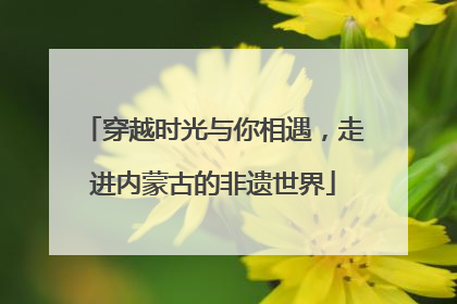 穿越时光与你相遇，走进内蒙古的非遗世界