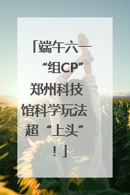端午六一“组CP” 郑州科技馆科学玩法超“上头”！