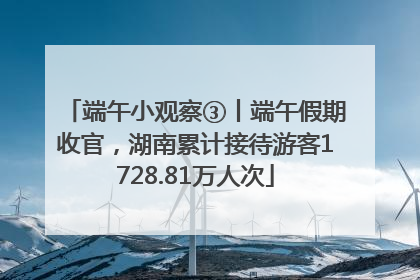 端午小观察③丨端午假期收官，湖南累计接待游客1728.81万人次