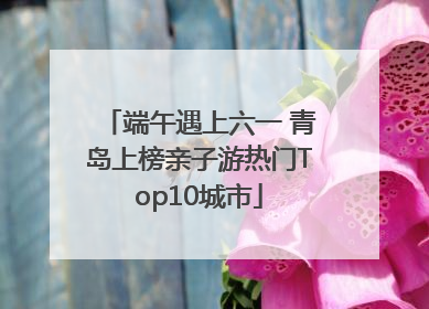 端午遇上六一 青岛上榜亲子游热门Top10城市