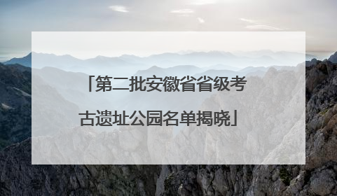 第二批安徽省省级考古遗址公园名单揭晓