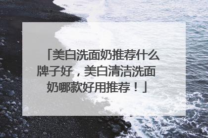 美白洗面奶推荐什么牌子好，美白清洁洗面奶哪款好用推荐！