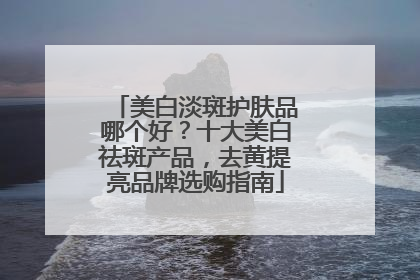 美白淡斑护肤品哪个好？十大美白祛斑产品，去黄提亮品牌选购指南