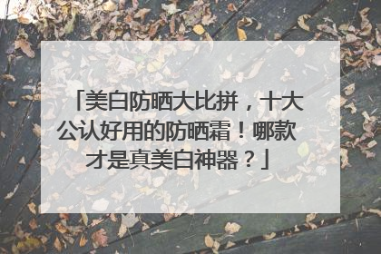 美白防晒大比拼，十大公认好用的防晒霜！哪款才是真美白神器？