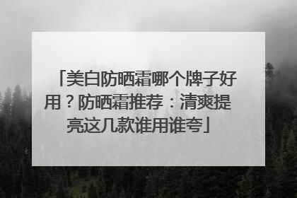 美白防晒霜哪个牌子好用？防晒霜推荐：清爽提亮这几款谁用谁夸