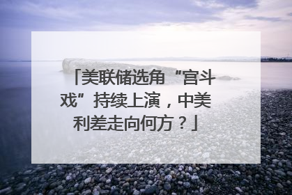 美联储选角“宫斗戏”持续上演，中美利差走向何方？