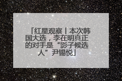 红星观察丨本次韩国大选，李在明真正的对手是“影子候选人”尹锡悦