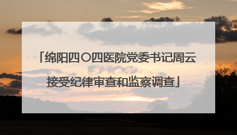 绵阳四〇四医院党委书记周云 接受纪律审查和监察调查