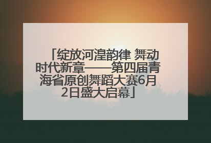 绽放河湟韵律 舞动时代新章——第四届青海省原创舞蹈大赛6月2日盛大启幕