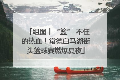 组图丨“篮” 不住的热血！常德白马湖街头篮球赛燃爆夏夜