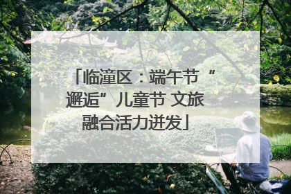 临潼区：端午节“邂逅”儿童节 文旅融合活力迸发