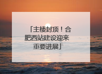 主楼封顶！合肥西站建设迎来重要进展