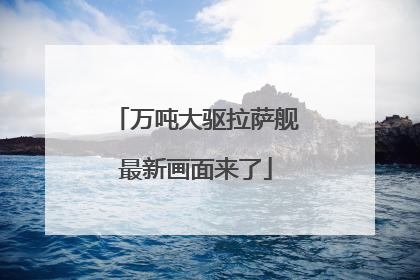 万吨大驱拉萨舰最新画面来了