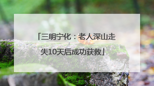 三明宁化：老人深山走失10天后成功获救