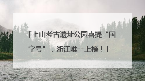 上山考古遗址公园喜提“国字号”，浙江唯一上榜！