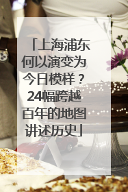 上海浦东何以演变为今日模样？24幅跨越百年的地图讲述历史