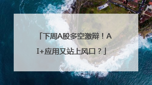 下周A股多空激辩！AI+应用又站上风口？