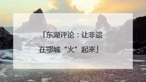东湖评论：让非遗在鄂城“火”起来