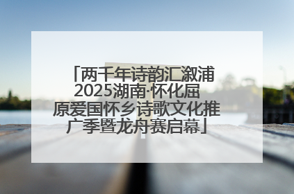 两千年诗韵汇溆浦 2025湖南·怀化屈原爱国怀乡诗歌文化推广季暨龙舟赛启幕