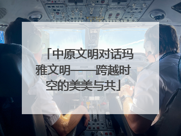 中原文明对话玛雅文明——跨越时空的美美与共