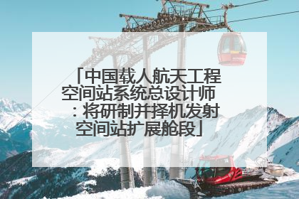 中国载人航天工程空间站系统总设计师：将研制并择机发射空间站扩展舱段