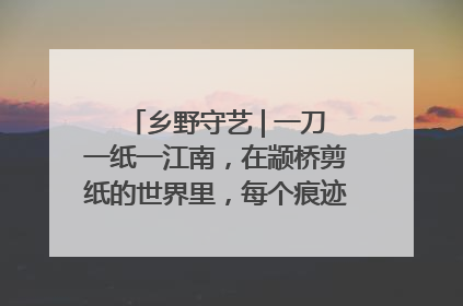 乡野守艺 | 一刀一纸一江南，在颛桥剪纸的世界里，每个痕迹都刻着水乡的柔情
