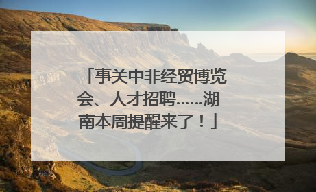 事关中非经贸博览会、人才招聘……湖南本周提醒来了！