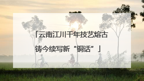 云南江川千年技艺熔古铸今续写新“铜话”