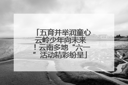 五育并举润童心 云岭少年向未来！云南多地“六一”活动精彩纷呈
